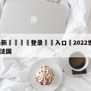 💥最新🍖登录⛔️入口⛎2022世界杯决赛阿根廷VS法国