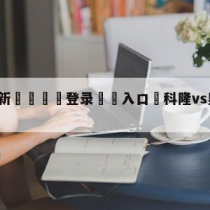 💥最新🍖登录⛔️入口⛎科隆vs奥格斯堡比分预测