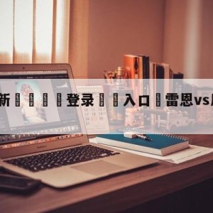 💥最新🍖登录⛔️入口⛎雷恩vs尼斯竞彩预测