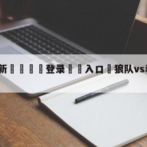 💥最新🍖登录⛔️入口⛎狼队vs利物浦比分预测