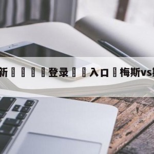 💥最新🍖登录⛔️入口⛎梅斯vs斯特拉斯堡分析预测