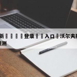 💥最新🍖登录⛔️入口⛎沃尔夫斯堡vs斯图加特阵容预测