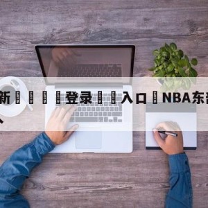 💥最新🍖登录⛔️入口⛎NBA东部决赛热火对凯尔特人