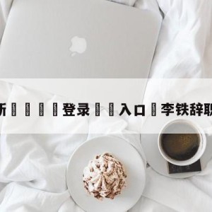 💥最新🍖登录⛔️入口⛎李铁辞职后首次发声