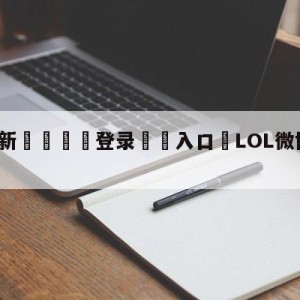 💥最新🍖登录⛔️入口⛎LOL微博杯在哪里看直播