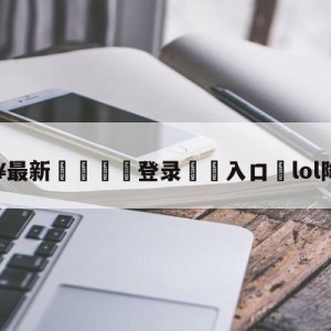 💥最新🍖登录⛔️入口⛎lol降价英雄