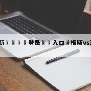 💥最新🍖登录⛔️入口⛎梅斯vs洛里昂分析预测