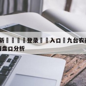 💥最新🍖登录⛔️入口⛎九台农商银行vs新疆伊力王酒盘口分析