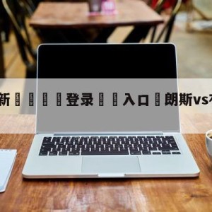 💥最新🍖登录⛔️入口⛎朗斯vs布雷斯特预测