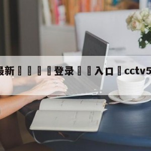 💥最新🍖登录⛔️入口⛎cctv5现场直播男篮比赛