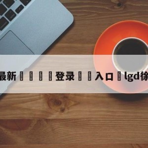 💥最新🍖登录⛔️入口⛎lgd徐林森离队