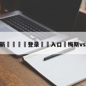 💥最新🍖登录⛔️入口⛎梅斯vs摩纳哥预测