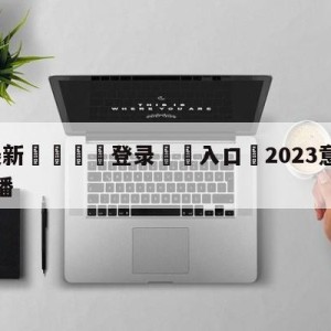 💥最新🍖登录⛔️入口⛎2023意甲赛程赛事比分直播