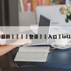 💥最新🍖登录⛔️入口⛎lol10月11日