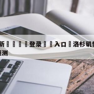 💥最新🍖登录⛔️入口⛎洛杉矶快船vs丹佛掘金胜负预测