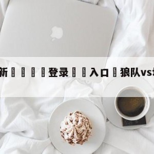 💥最新🍖登录⛔️入口⛎狼队vs切尔西赛前预测