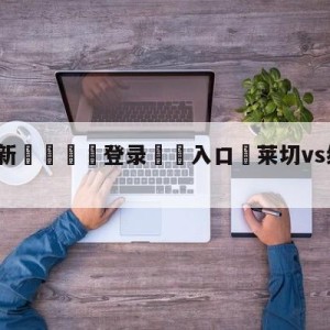 💥最新🍖登录⛔️入口⛎莱切vs维罗纳赛前预测