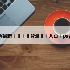 💥最新🍖登录⛔️入口⛎psy演唱会