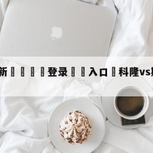 💥最新🍖登录⛔️入口⛎科隆vs斯图加特赛前预测