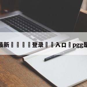 💥最新🍖登录⛔️入口⛎pgg是哪个赛区