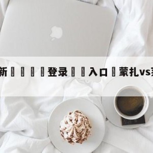 💥最新🍖登录⛔️入口⛎蒙扎vs莱切对阵预测