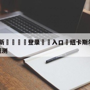 💥最新🍖登录⛔️入口⛎纽卡斯尔联vs西汉姆联前瞻预测