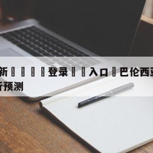 💥最新🍖登录⛔️入口⛎巴伦西亚vs毕尔巴鄂竞技分析预测