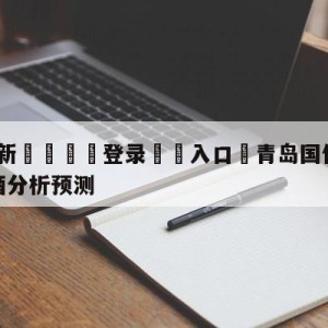 💥最新🍖登录⛔️入口⛎青岛国信水产vs新疆伊力王酒分析预测