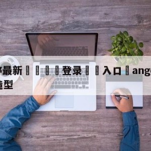 💥最新🍖登录⛔️入口⛎angelababy红毯造型