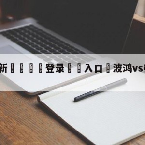 💥最新🍖登录⛔️入口⛎波鸿vs弗赖堡大小球预测