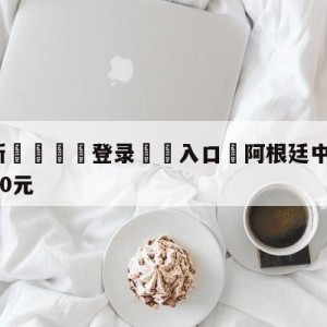 💥最新🍖登录⛔️入口⛎阿根廷中国行票价公布:最高4800元