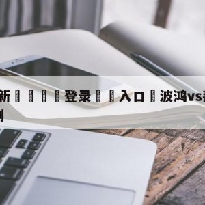 💥最新🍖登录⛔️入口⛎波鸿vs拜仁慕尼黑大小球预测