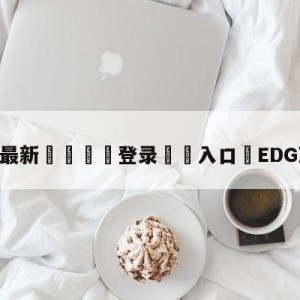 💥最新🍖登录⛔️入口⛎EDG决赛加油