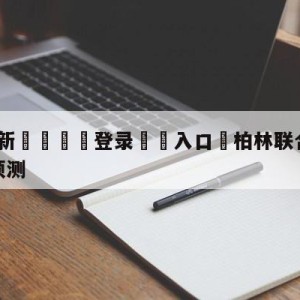 💥最新🍖登录⛔️入口⛎柏林联合vs云达不莱梅对阵预测