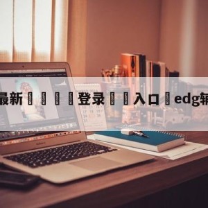 💥最新🍖登录⛔️入口⛎edg辅助meiko