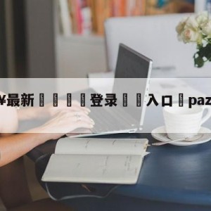 💥最新🍖登录⛔️入口⛎pazzainter