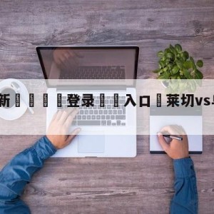 💥最新🍖登录⛔️入口⛎莱切vs乌迪内斯赛前预测