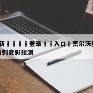 💥最新🍖登录⛔️入口⛎密尔沃基雄鹿vs圣安东尼奥马刺竞彩预测