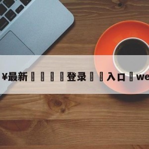 💥最新🍖登录⛔️入口⛎wevsedg