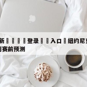 💥最新🍖登录⛔️入口⛎纽约尼克斯vs圣安东尼奥马刺赛前预测