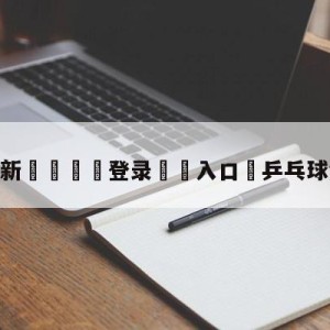 💥最新🍖登录⛔️入口⛎乒乓球免费在线看