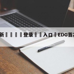 💥最新🍖登录⛔️入口⛎EDG首次无缘季后赛