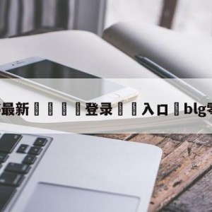 💥最新🍖登录⛔️入口⛎blg零封wbg