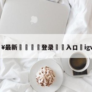 💥最新🍖登录⛔️入口⛎igvsomg