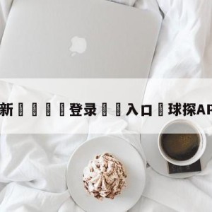 💥最新🍖登录⛔️入口⛎球探APP下载旧版