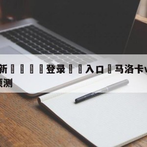 💥最新🍖登录⛔️入口⛎马洛卡vs毕尔巴鄂竞技阵容预测