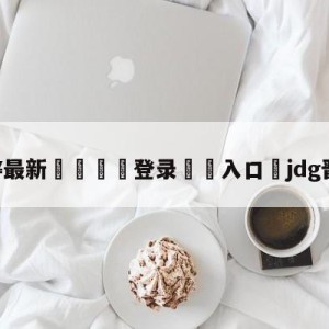 💥最新🍖登录⛔️入口⛎jdg晋级四强