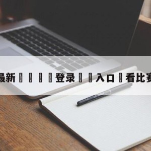 💥最新🍖登录⛔️入口⛎看比赛app下载