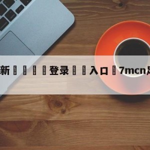 💥最新🍖登录⛔️入口⛎7mcn足球完场比分