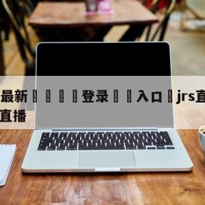 💥最新🍖登录⛔️入口⛎jrs直播nba(无插件)直播